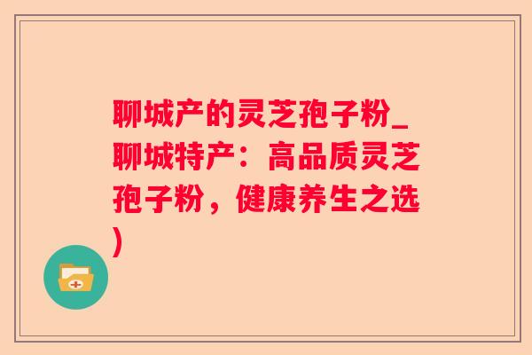 聊城产的灵芝孢子粉_聊城特产：高品质灵芝孢子粉，健康养生之选)