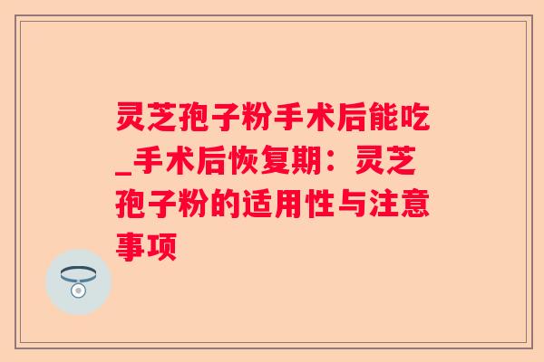 灵芝孢子粉手术后能吃_手术后恢复期:灵芝孢子粉的适用性与注意事项 灵芝孢子粉手术后能吃_手术后恢复期:灵芝孢子粉的适用性与注意事项