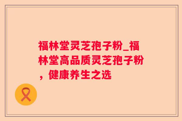 福林堂灵芝孢子粉_福林堂高品质灵芝孢子粉,健康养生之选 福林堂灵芝孢子粉_福林堂高品质灵芝孢子粉,健康养生之选
