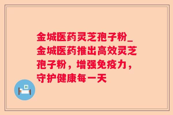 金城医药灵芝孢子粉_金城医药推出高效灵芝孢子粉，增强免疫力，守护健康每一天
