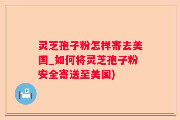 灵芝孢子粉怎样寄去美国_如何将灵芝孢子粉安全寄送至美国)