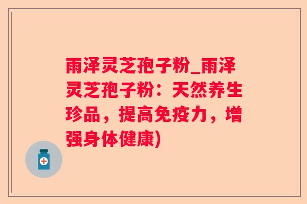 雨泽灵芝孢子粉_雨泽灵芝孢子粉：天然养生珍品，提高免疫力，增强身体健康)