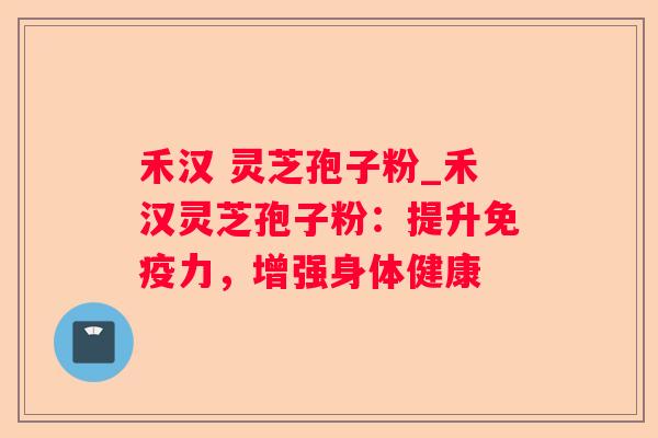 禾汉 灵芝孢子粉_禾汉灵芝孢子粉：提升免疫力，增强身体健康