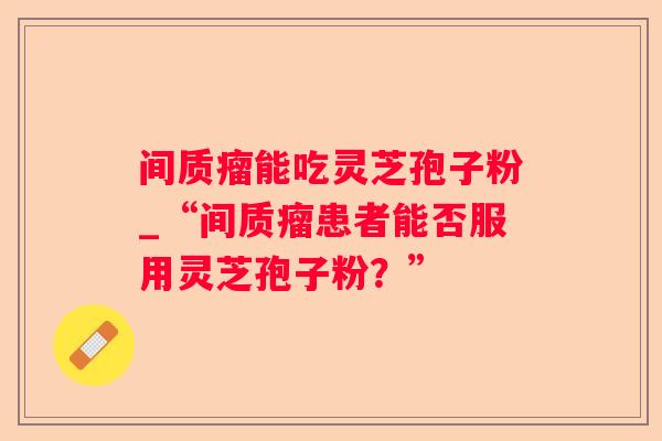 间质瘤能吃灵芝孢子粉_“间质瘤患者能否服用灵芝孢子粉？”