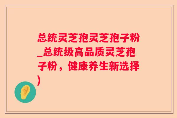总统灵芝孢灵芝孢子粉_总统级高品质灵芝孢子粉,健康养生新选择) 总统灵芝孢灵芝孢子粉_总统级高品质灵芝孢子粉,健康养生新选择)