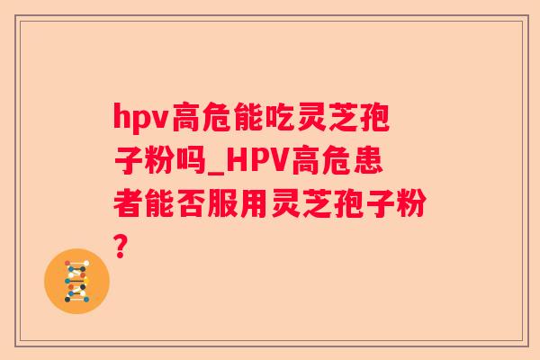 hpv高危能吃灵芝孢子粉吗_HPV高危患者能否服用灵芝孢子粉? hpv高危能吃灵芝孢子粉吗_HPV高危患者能否服用灵芝孢子粉?