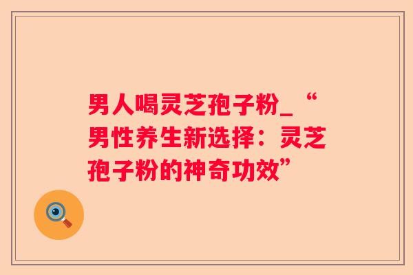 男人喝灵芝孢子粉_“男性养生新选择：灵芝孢子粉的神奇功效”