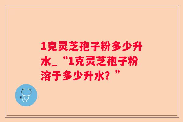 1克灵芝孢子粉多少升水_“1克灵芝孢子粉溶于多少升水？”