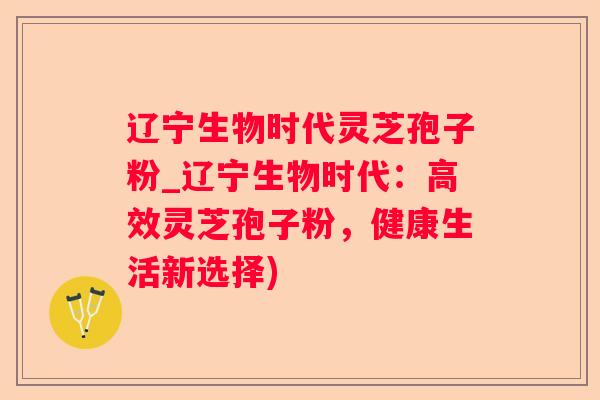 辽宁生物时代灵芝孢子粉_辽宁生物时代:高效灵芝孢子粉,健康生活新选择) 辽宁生物时代灵芝孢子粉_辽宁生物时代:高效灵芝孢子粉,健康生活新选择)