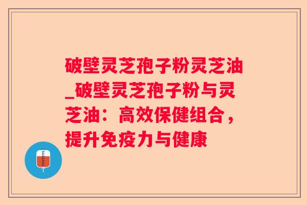 破壁灵芝孢子粉灵芝油_破壁灵芝孢子粉与灵芝油:高效保健组合,提升免疫力与健康 破壁灵芝孢子粉灵芝油_破壁灵芝孢子粉与灵芝油:高效保健组合,提升免疫力与健康