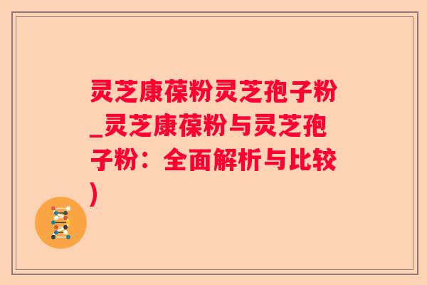 灵芝康葆粉灵芝孢子粉_灵芝康葆粉与灵芝孢子粉:全面解析与比较) 灵芝康葆粉灵芝孢子粉_灵芝康葆粉与灵芝孢子粉:全面解析与比较)