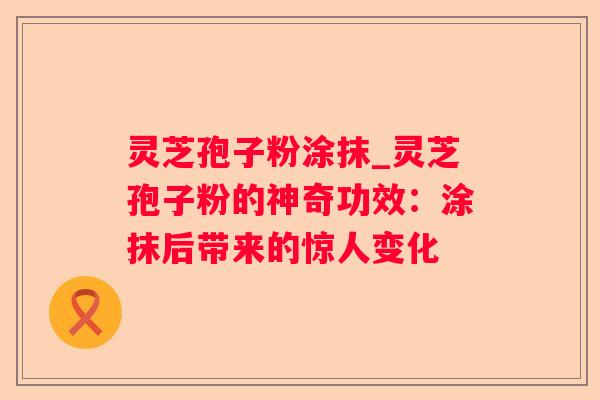 灵芝孢子粉涂抹_灵芝孢子粉的神奇功效：涂抹后带来的惊人变化
