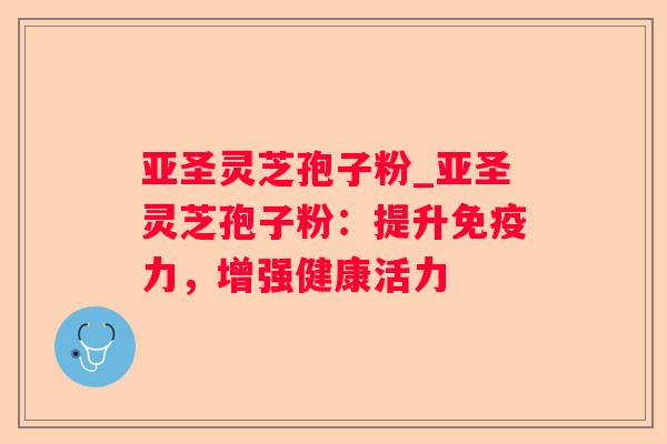 亚圣灵芝孢子粉_亚圣灵芝孢子粉：提升免疫力，增强健康活力