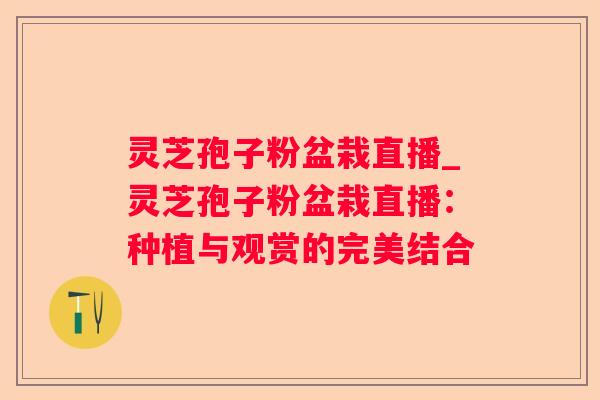 灵芝孢子粉盆栽直播_灵芝孢子粉盆栽直播:种植与观赏的完美结合 灵芝孢子粉盆栽直播_灵芝孢子粉盆栽直播:种植与观赏的完美结合