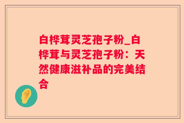 白桦茸灵芝孢子粉_白桦茸与灵芝孢子粉:天然健康滋补品的完美结合 白桦茸灵芝孢子粉_白桦茸与灵芝孢子粉:天然健康滋补品的完美结合