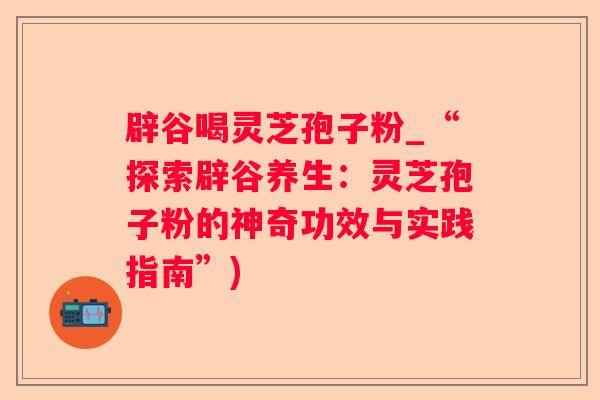 辟谷喝灵芝孢子粉_“探索辟谷养生:灵芝孢子粉的神奇功效与实践指南”) 辟谷喝灵芝孢子粉_“探索辟谷养生:灵芝孢子粉的神奇功效与实践指南”)