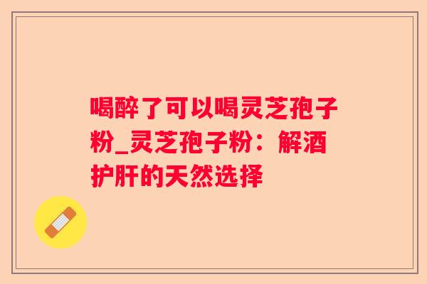 喝醉了可以喝灵芝孢子粉_灵芝孢子粉：解酒的天然选择