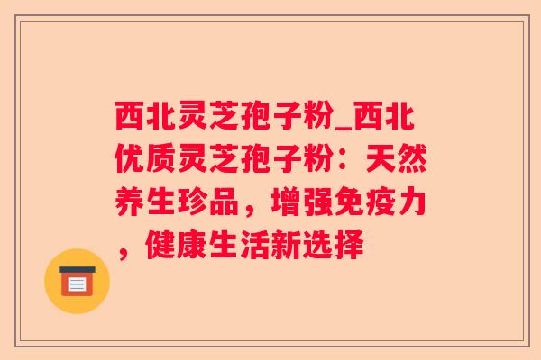 西北灵芝孢子粉_西北优质灵芝孢子粉：天然养生珍品，增强免疫力，健康生活新选择