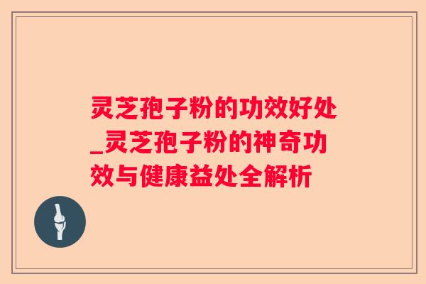 灵芝孢子粉的功效好处_灵芝孢子粉的神奇功效与健康益处全解析