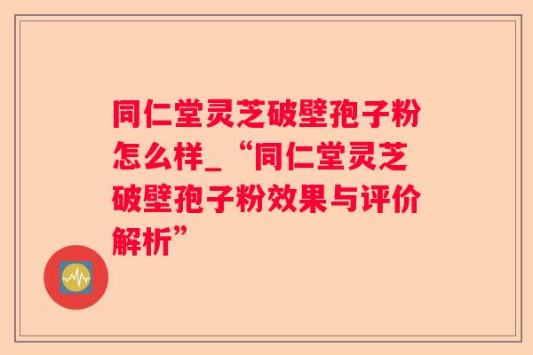 同仁堂灵芝破壁孢子粉怎么样_“同仁堂灵芝破壁孢子粉效果与评价解析”