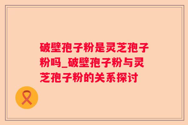 破壁孢子粉是灵芝孢子粉吗_破壁孢子粉与灵芝孢子粉的关系探讨 破壁孢子粉是灵芝孢子粉吗_破壁孢子粉与灵芝孢子粉的关系探讨