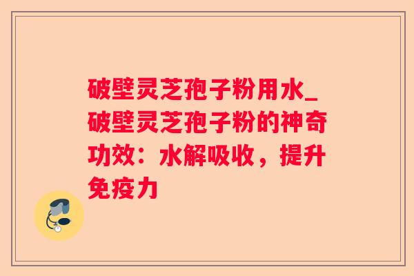 破壁灵芝孢子粉用水_破壁灵芝孢子粉的神奇功效：水解吸收，提升免疫力