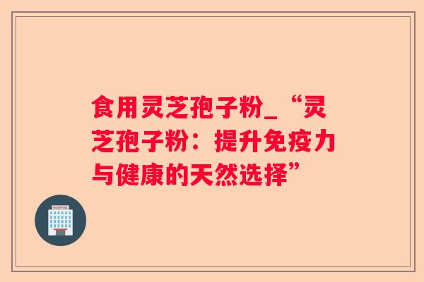 食用灵芝孢子粉_“灵芝孢子粉:提升免疫力与健康的天然选择” 食用灵芝孢子粉_“灵芝孢子粉:提升免疫力与健康的天然选择”