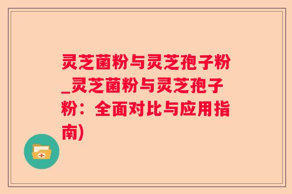 灵芝菌粉与灵芝孢子粉_灵芝菌粉与灵芝孢子粉：全面对比与应用指南)