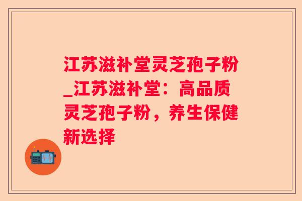 江苏滋补堂灵芝孢子粉_江苏滋补堂：高品质灵芝孢子粉，养生保健新选择