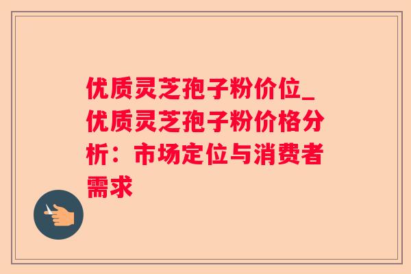 优质灵芝孢子粉价位_优质灵芝孢子粉价格分析:市场定位与消费者需求 优质灵芝孢子粉价位_优质灵芝孢子粉价格分析:市场定位与消费者需求