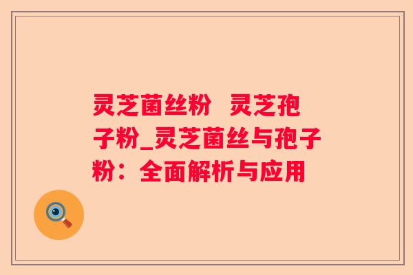灵芝菌丝粉 灵芝孢子粉_灵芝菌丝与孢子粉:全面解析与应用 灵芝菌丝粉 灵芝孢子粉_灵芝菌丝与孢子粉:全面解析与应用
