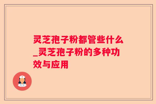 灵芝孢子粉都管些什么_灵芝孢子粉的多种功效与应用