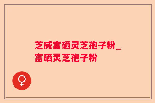 芝威富硒灵芝孢子粉_富硒灵芝孢子粉