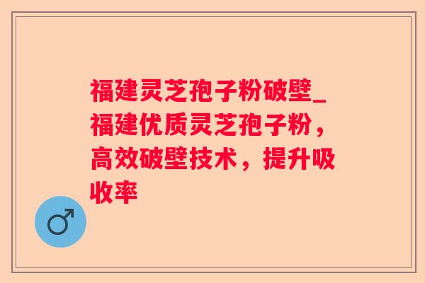 福建灵芝孢子粉破壁_福建优质灵芝孢子粉，高效破壁技术，提升吸收率