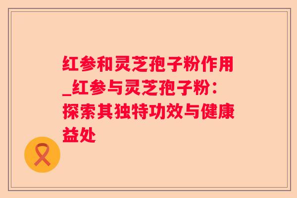 红参和灵芝孢子粉作用_红参与灵芝孢子粉：探索其独特功效与健康益处
