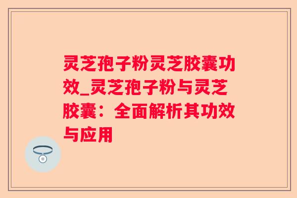 灵芝孢子粉灵芝胶囊功效_灵芝孢子粉与灵芝胶囊:全面解析其功效与应用 灵芝孢子粉灵芝胶囊功效_灵芝孢子粉与灵芝胶囊:全面解析其功效与应用