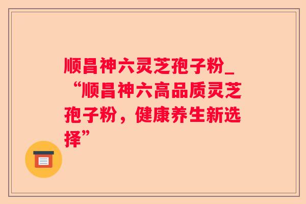 顺昌神六灵芝孢子粉_“顺昌神六高品质灵芝孢子粉,健康养生新选择” 顺昌神六灵芝孢子粉_“顺昌神六高品质灵芝孢子粉,健康养生新选择”
