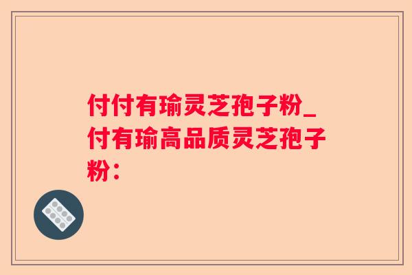 付付有瑜灵芝孢子粉_付有瑜高品质灵芝孢子粉：