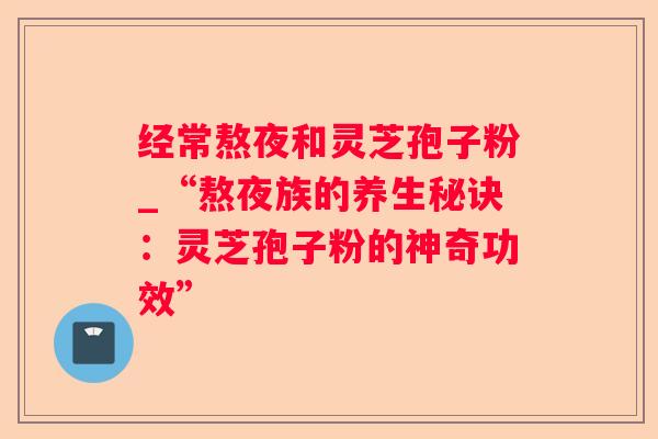经常熬夜和灵芝孢子粉_“熬夜族的养生秘诀：灵芝孢子粉的神奇功效”