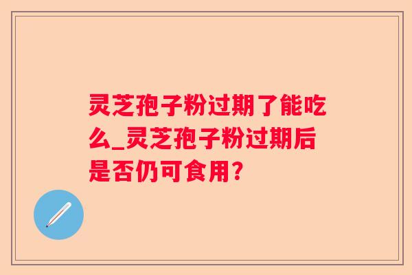 灵芝孢子粉过期了能吃么_灵芝孢子粉过期后是否仍可食用？
