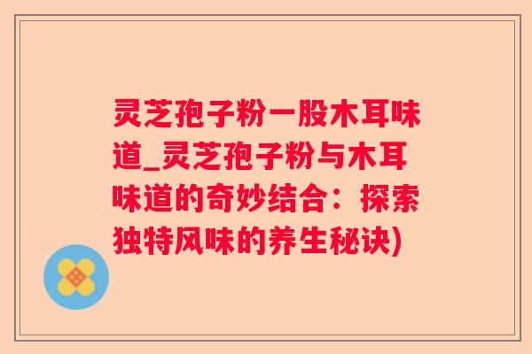 灵芝孢子粉一股木耳味道_灵芝孢子粉与木耳味道的奇妙结合：探索独特风味的养生秘诀)