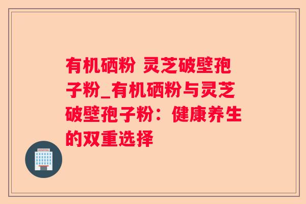 有机硒粉 灵芝破壁孢子粉_有机硒粉与灵芝破壁孢子粉：健康养生的双重选择