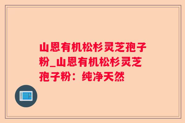 山恩有机松杉灵芝孢子粉_山恩有机松杉灵芝孢子粉：纯净天然