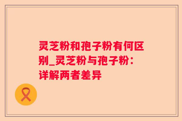 灵芝粉和孢子粉有何区别_灵芝粉与孢子粉：详解两者差异