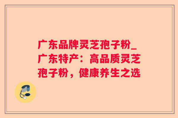 广东品牌灵芝孢子粉_广东特产：高品质灵芝孢子粉，健康养生之选