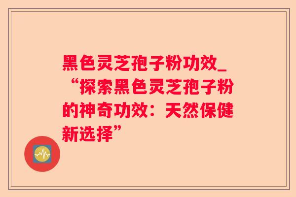 黑色灵芝孢子粉功效_“探索黑色灵芝孢子粉的神奇功效：天然保健新选择”