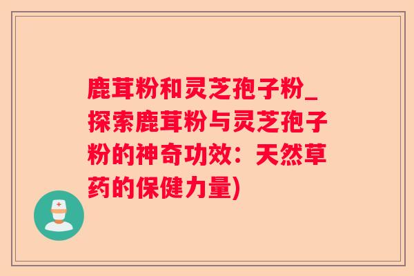 鹿茸粉和灵芝孢子粉_探索鹿茸粉与灵芝孢子粉的神奇功效:天然草药的保健力量) 鹿茸粉和灵芝孢子粉_探索鹿茸粉与灵芝孢子粉的神奇功效:天然草药的保健力量)