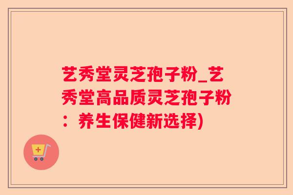 艺秀堂灵芝孢子粉_艺秀堂高品质灵芝孢子粉：养生保健新选择)