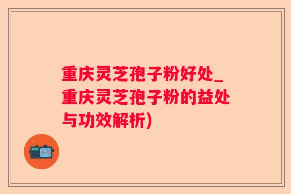 重庆灵芝孢子粉好处_重庆灵芝孢子粉的益处与功效解析) 重庆灵芝孢子粉好处_重庆灵芝孢子粉的益处与功效解析)