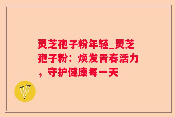 灵芝孢子粉年轻_灵芝孢子粉：焕发青春活力，守护健康每一天